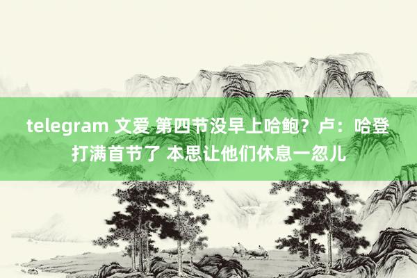 telegram 文爱 第四节没早上哈鲍？卢：哈登打满首节了 本思让他们休息一忽儿