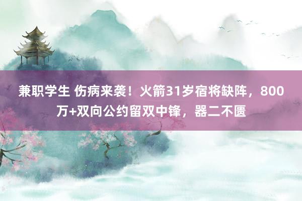 兼职学生 伤病来袭！火箭31岁宿将缺阵，800万+双向公约留双中锋，器二不匮