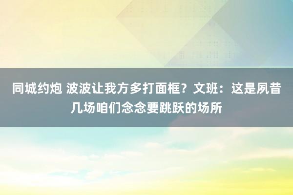 同城约炮 波波让我方多打面框？文班：这是夙昔几场咱们念念要跳跃的场所