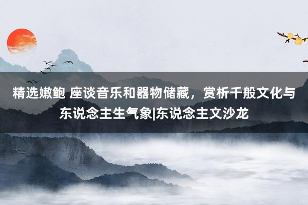 精选嫩鲍 座谈音乐和器物储藏，赏析千般文化与东说念主生气象|东说念主文沙龙