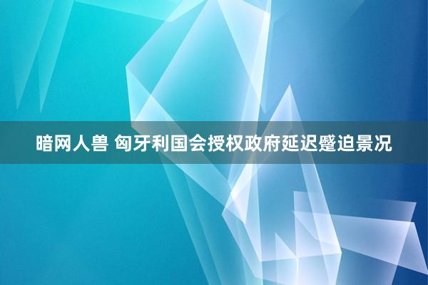 暗网人兽 匈牙利国会授权政府延迟蹙迫景况