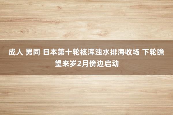 成人 男同 日本第十轮核浑浊水排海收场 下轮瞻望来岁2月傍边启动