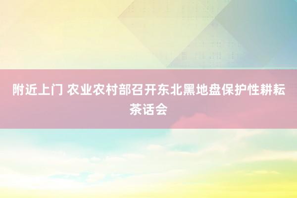 附近上门 农业农村部召开东北黑地盘保护性耕耘茶话会