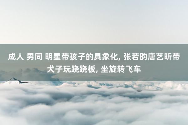 成人 男同 明星带孩子的具象化， 张若昀唐艺昕带犬子玩跷跷板， 坐旋转飞车