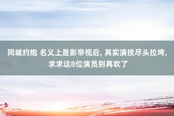 同城约炮 名义上是影帝视后， 其实演技尽头拉垮， 求求这8位演员别再吹了