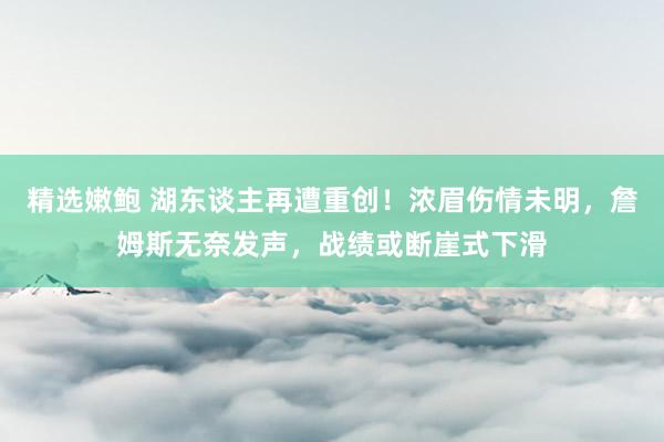 精选嫩鲍 湖东谈主再遭重创！浓眉伤情未明，詹姆斯无奈发声，战绩或断崖式下滑