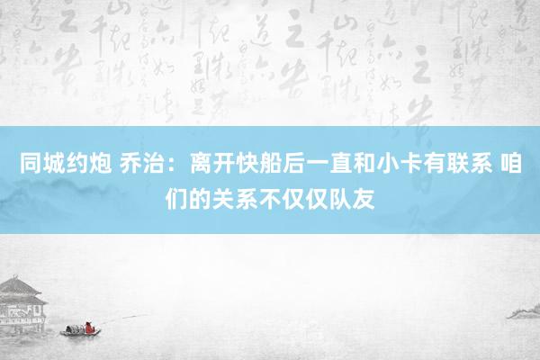 同城约炮 乔治：离开快船后一直和小卡有联系 咱们的关系不仅仅队友