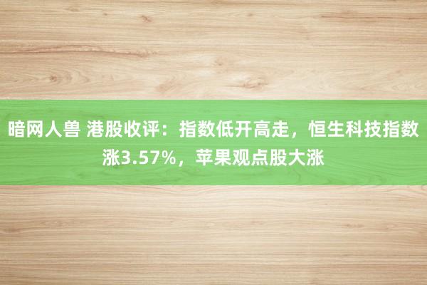 暗网人兽 港股收评：指数低开高走，恒生科技指数涨3.57%，苹果观点股大涨