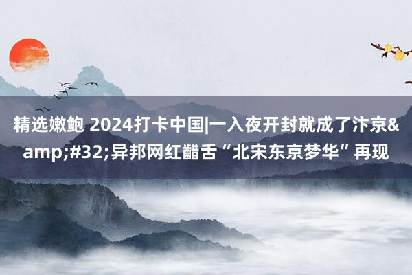 精选嫩鲍 2024打卡中国|一入夜开封就成了汴京&#32;异邦网红齰舌“北宋东京梦华”再现