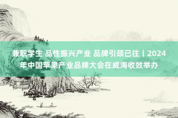 兼职学生 品性振兴产业 品牌引颈已往丨2024年中国苹果产业品牌大会在威海收效举办