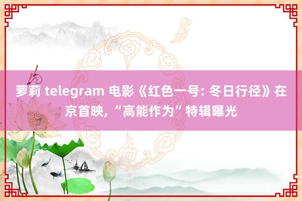 萝莉 telegram 电影《红色一号: 冬日行径》在京首映， “高能作为”特辑曝光