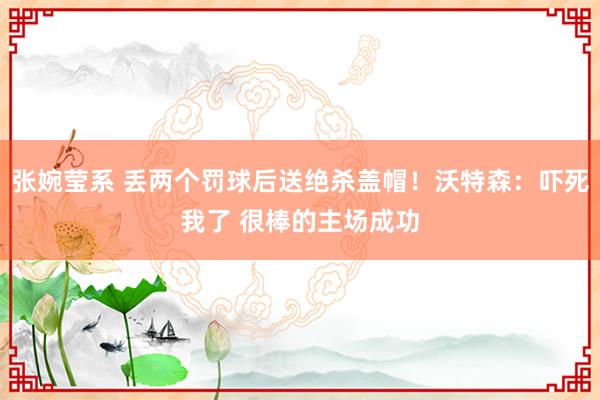 张婉莹系 丢两个罚球后送绝杀盖帽！沃特森：吓死我了 很棒的主场成功