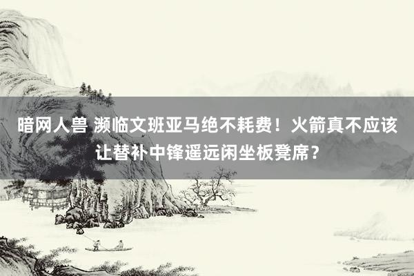 暗网人兽 濒临文班亚马绝不耗费！火箭真不应该让替补中锋遥远闲坐板凳席？