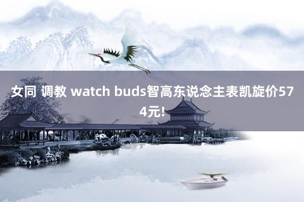 女同 调教 watch buds智高东说念主表凯旋价574元!