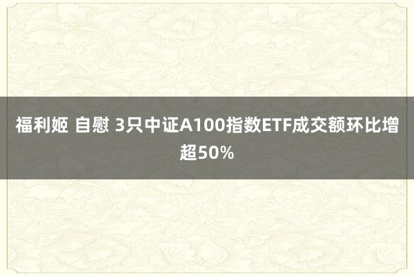 福利姬 自慰 3只中证A100指数ETF成交额环比增超50%