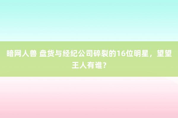 暗网人兽 盘货与经纪公司碎裂的16位明星，望望王人有谁？