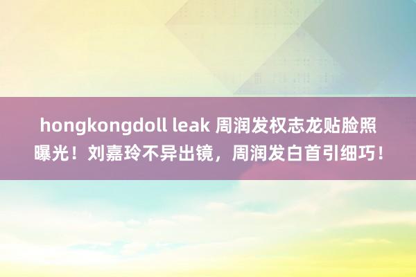 hongkongdoll leak 周润发权志龙贴脸照曝光！刘嘉玲不异出镜，周润发白首引细巧！