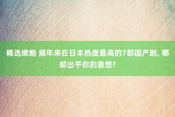 精选嫩鲍 频年来在日本热度最高的7部国产剧， 哪部出乎你的意想?