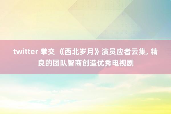 twitter 拳交 《西北岁月》演员应者云集， 精良的团队智商创造优秀电视剧