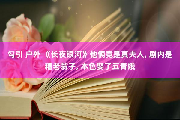 勾引 户外 《长夜银河》他俩竟是真夫人， 剧内是糟老翁子， 本色娶了五青娥