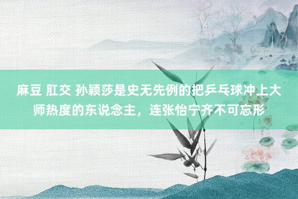 麻豆 肛交 孙颖莎是史无先例的把乒乓球冲上大师热度的东说念主，连张怡宁齐不可忘形