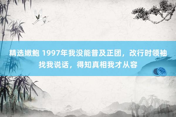 精选嫩鲍 1997年我没能普及正团，改行时领袖找我说话，得知真相我才从容