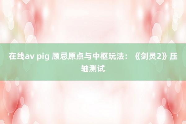 在线av pig 顾忌原点与中枢玩法：《剑灵2》压轴测试