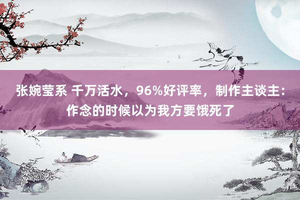 张婉莹系 千万活水，96%好评率，制作主谈主：作念的时候以为我方要饿死了