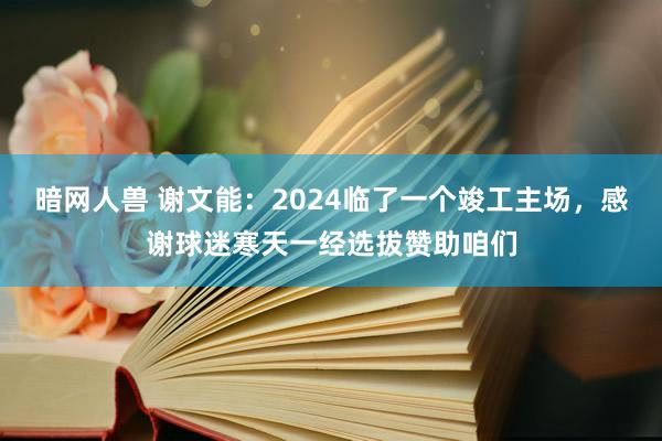 暗网人兽 谢文能：2024临了一个竣工主场，感谢球迷寒天一经选拔赞助咱们