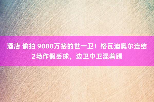 酒店 偷拍 9000万签的世一卫！格瓦迪奥尔连结2场作假丢球，边卫中卫混着踢