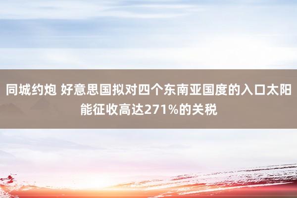 同城约炮 好意思国拟对四个东南亚国度的入口太阳能征收高达271%的关税