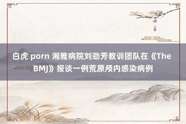 白虎 porn 湘雅病院刘劲芳教训团队在《The BMJ》报谈一例荒原颅内感染病例