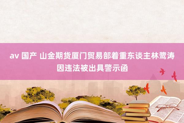 av 国产 山金期货厦门贸易部着重东谈主林鹭涛因违法被出具警示函