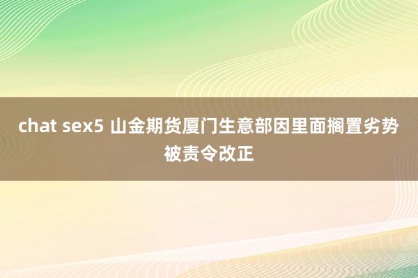 chat sex5 山金期货厦门生意部因里面搁置劣势被责令改正