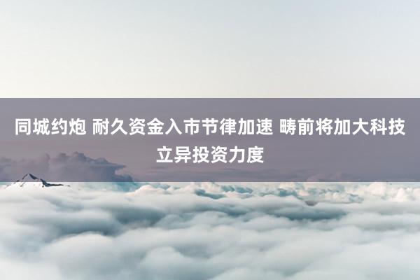 同城约炮 耐久资金入市节律加速 畴前将加大科技立异投资力度