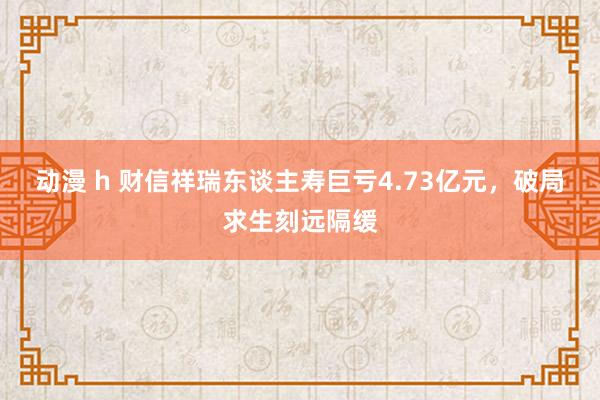 动漫 h 财信祥瑞东谈主寿巨亏4.73亿元，破局求生刻远隔缓