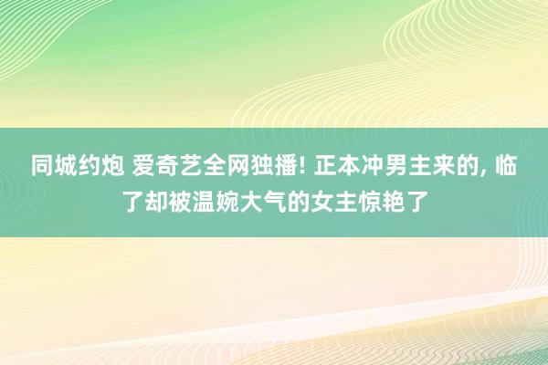 同城约炮 爱奇艺全网独播! 正本冲男主来的， 临了却被温婉大气的女主惊艳了