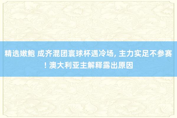 精选嫩鲍 成齐混团寰球杯遇冷场， 主力实足不参赛! 澳大利亚主解释露出原因