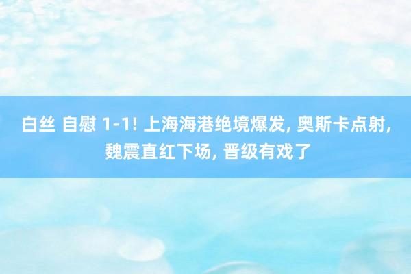 白丝 自慰 1-1! 上海海港绝境爆发， 奥斯卡点射， 魏震直红下场， 晋级有戏了