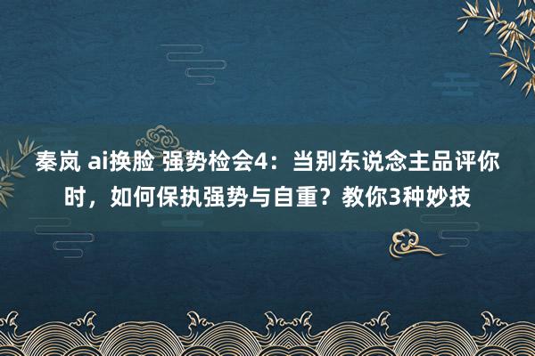 秦岚 ai换脸 强势检会4：当别东说念主品评你时，如何保执强势与自重？教你3种妙技