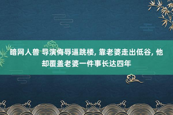 暗网人兽 导演侮辱逼跳楼， 靠老婆走出低谷， 他却覆盖老婆一件事长达四年