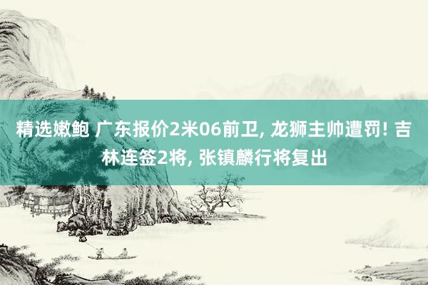 精选嫩鲍 广东报价2米06前卫， 龙狮主帅遭罚! 吉林连签2将， 张镇麟行将复出