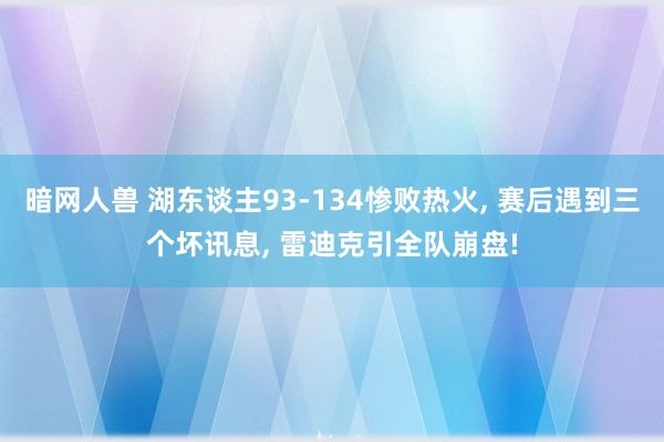 暗网人兽 湖东谈主93-134惨败热火， 赛后遇到三个坏讯息， 雷迪克引全队崩盘!