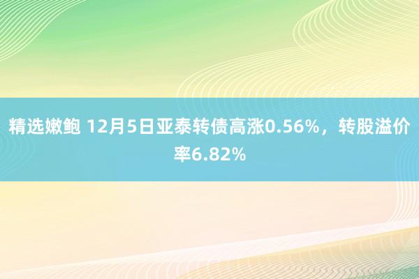 精选嫩鲍 12月5日亚泰转债高涨0.56%，转股溢价率6.82%