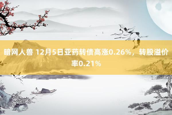 暗网人兽 12月5日亚药转债高涨0.26%，转股溢价率0.21%