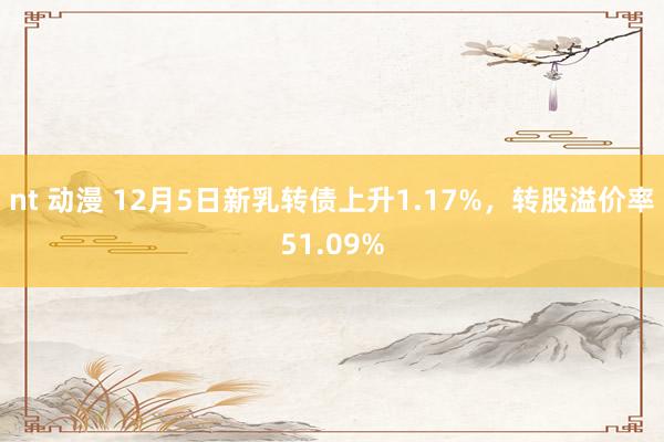 nt 动漫 12月5日新乳转债上升1.17%，转股溢价率51.09%