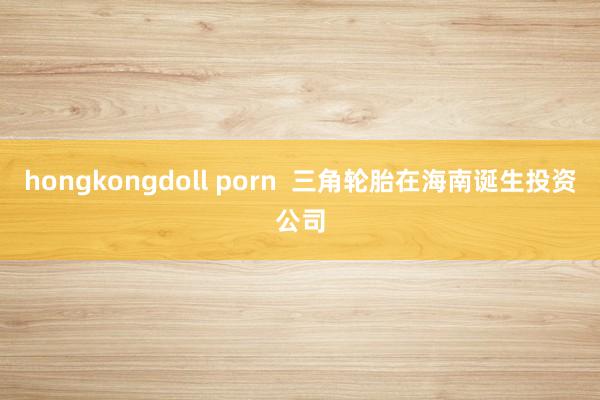 hongkongdoll porn  三角轮胎在海南诞生投资公司