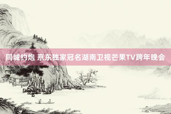 同城约炮 京东独家冠名湖南卫视芒果TV跨年晚会