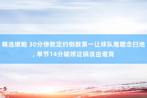 精选嫩鲍 30分惨败定约倒数第一让球队雅瞻念扫地， 单节14分输球这锅该由谁背