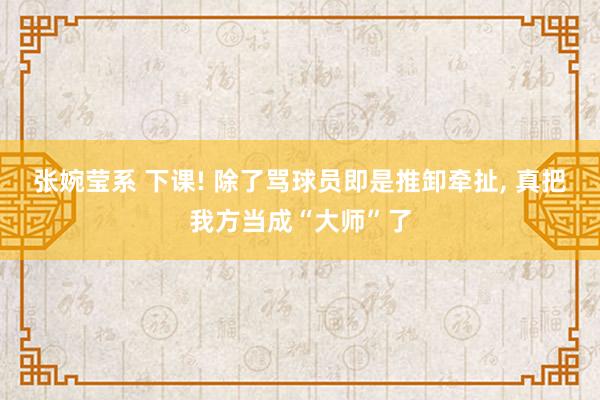 张婉莹系 下课! 除了骂球员即是推卸牵扯， 真把我方当成“大师”了